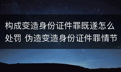 构成变造身份证件罪既遂怎么处罚 伪造变造身份证件罪情节严重