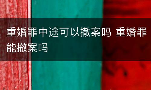 重婚罪中途可以撤案吗 重婚罪能撤案吗