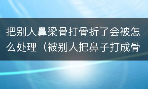 把别人鼻梁骨打骨折了会被怎么处理（被别人把鼻子打成骨折是什么伤）