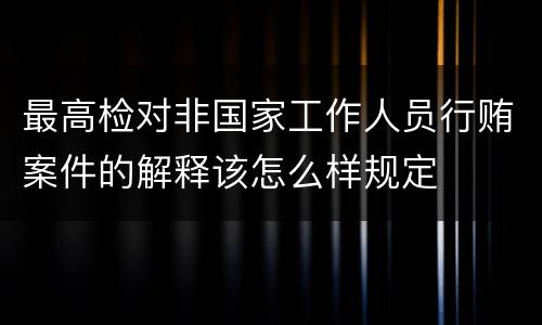 最高检对非国家工作人员行贿案件的解释该怎么样规定