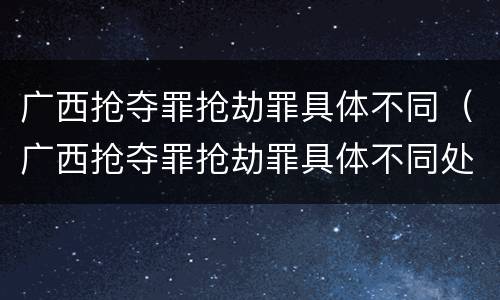 广西抢夺罪抢劫罪具体不同（广西抢夺罪抢劫罪具体不同处罚）