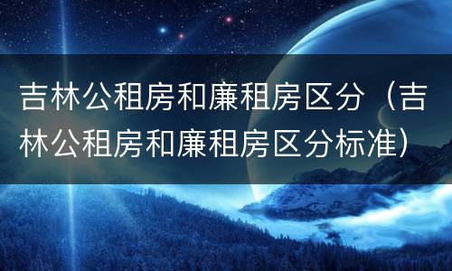 吉林公租房和廉租房区分（吉林公租房和廉租房区分标准）