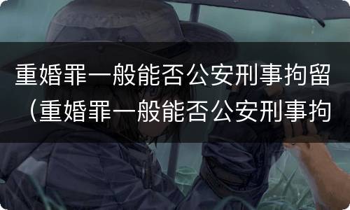 重婚罪一般能否公安刑事拘留（重婚罪一般能否公安刑事拘留呢）