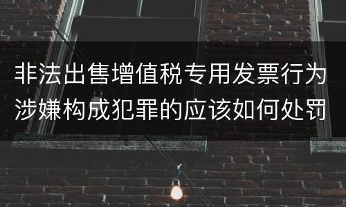 非法出售增值税专用发票行为涉嫌构成犯罪的应该如何处罚