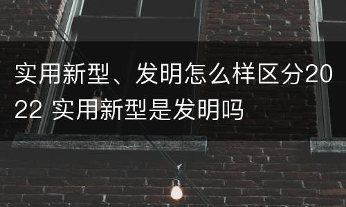 实用新型、发明怎么样区分2022 实用新型是发明吗