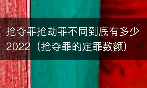 抢夺罪抢劫罪不同到底有多少2022（抢夺罪的定罪数额）