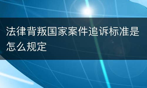 法律背叛国家案件追诉标准是怎么规定