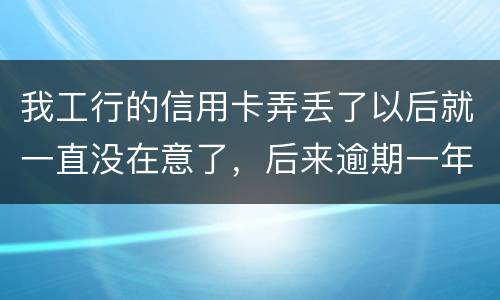 我工行的信用卡弄丢了以后就一直没在意了，后来逾期一年了，该怎么办钱还掉卡还能用吗