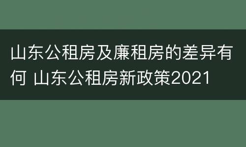 山东公租房及廉租房的差异有何 山东公租房新政策2021