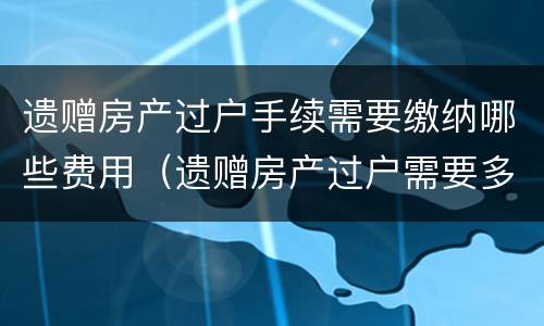 遗赠房产过户手续需要缴纳哪些费用（遗赠房产过户需要多少费用）