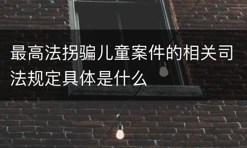 最高法拐骗儿童案件的相关司法规定具体是什么