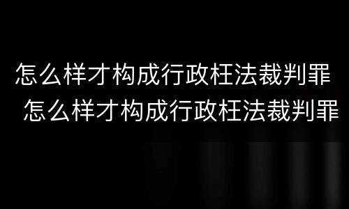 怎么样才构成行政枉法裁判罪 怎么样才构成行政枉法裁判罪呢