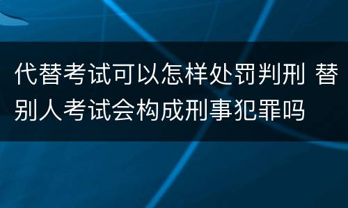 代替考试可以怎样处罚判刑 替别人考试会构成刑事犯罪吗