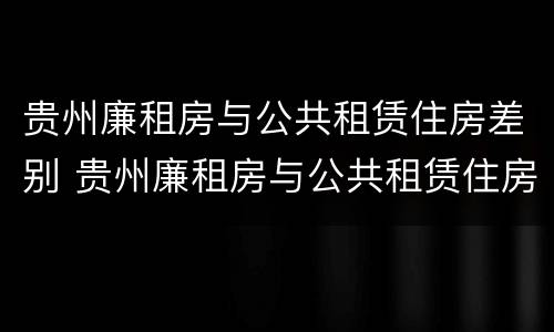 贵州廉租房与公共租赁住房差别 贵州廉租房与公共租赁住房差别在哪