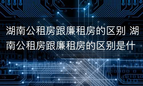 湖南公租房跟廉租房的区别 湖南公租房跟廉租房的区别是什么