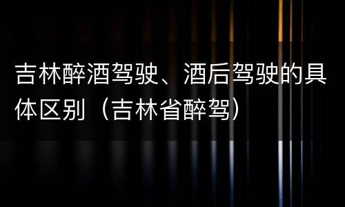 吉林醉酒驾驶、酒后驾驶的具体区别（吉林省醉驾）