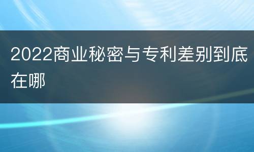 2022商业秘密与专利差别到底在哪