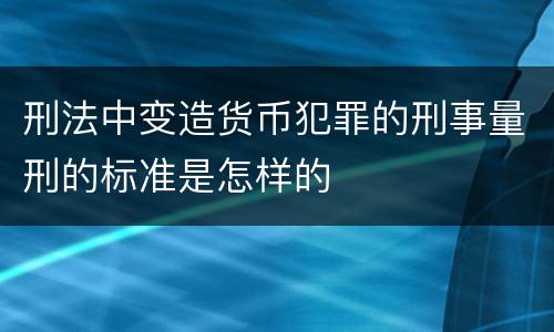 刑法中变造货币犯罪的刑事量刑的标准是怎样的