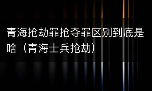 青海抢劫罪抢夺罪区别到底是啥（青海士兵抢劫）