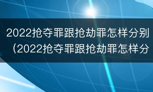 2022抢夺罪跟抢劫罪怎样分别（2022抢夺罪跟抢劫罪怎样分别认定）