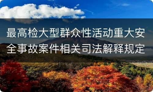 最高检大型群众性活动重大安全事故案件相关司法解释规定有什么内容