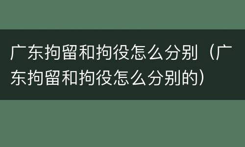 广东拘留和拘役怎么分别（广东拘留和拘役怎么分别的）