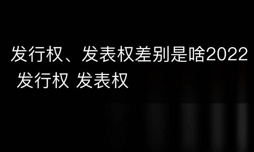 发行权、发表权差别是啥2022 发行权 发表权