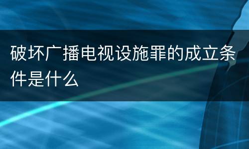 破坏广播电视设施罪的成立条件是什么