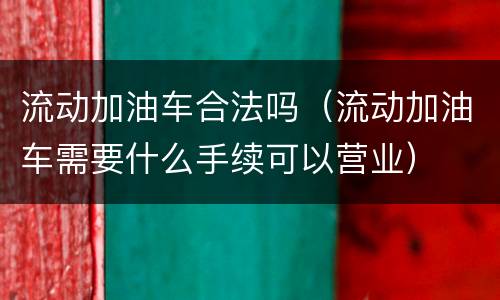 流动加油车合法吗（流动加油车需要什么手续可以营业）