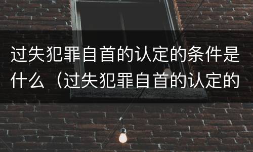 过失犯罪自首的认定的条件是什么（过失犯罪自首的认定的条件是什么呢）