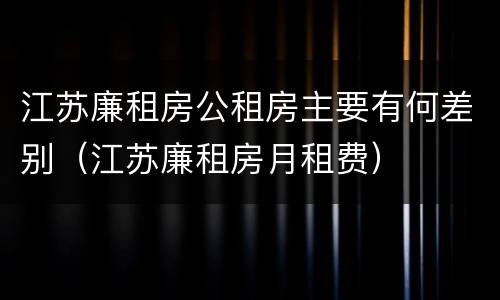 江苏廉租房公租房主要有何差别（江苏廉租房月租费）