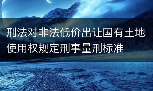 刑法对非法低价出让国有土地使用权规定刑事量刑标准