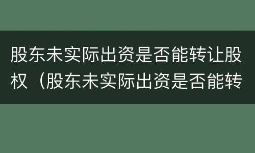 股东未实际出资是否能转让股权（股东未实际出资是否能转让股权股票）