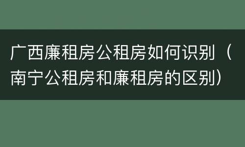 广西廉租房公租房如何识别（南宁公租房和廉租房的区别）