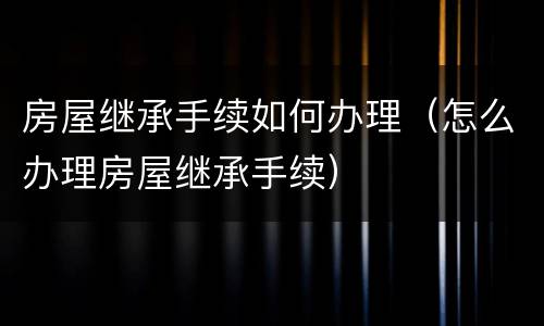 房屋继承手续如何办理（怎么办理房屋继承手续）