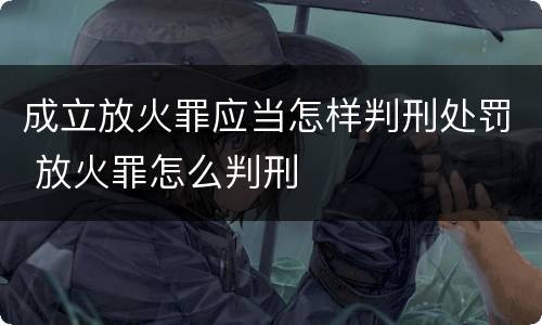 成立放火罪应当怎样判刑处罚 放火罪怎么判刑