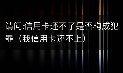 请问:信用卡还不了是否构成犯罪（我信用卡还不上）