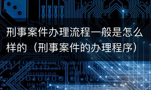 刑事案件办理流程一般是怎么样的（刑事案件的办理程序）