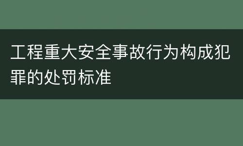 工程重大安全事故行为构成犯罪的处罚标准