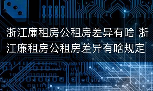 浙江廉租房公租房差异有啥 浙江廉租房公租房差异有啥规定