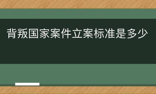 背叛国家案件立案标准是多少