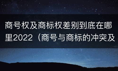 商号权及商标权差别到底在哪里2022（商号与商标的冲突及解决措施）