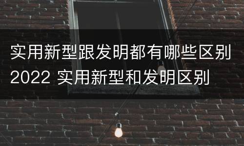 实用新型跟发明都有哪些区别2022 实用新型和发明区别