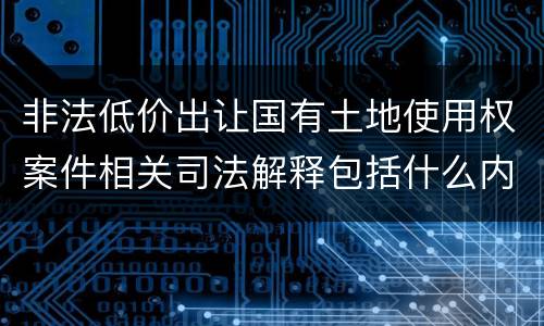 非法低价出让国有土地使用权案件相关司法解释包括什么内容