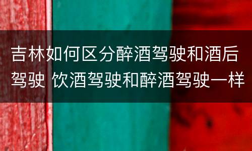 吉林如何区分醉酒驾驶和酒后驾驶 饮酒驾驶和醉酒驾驶一样吗