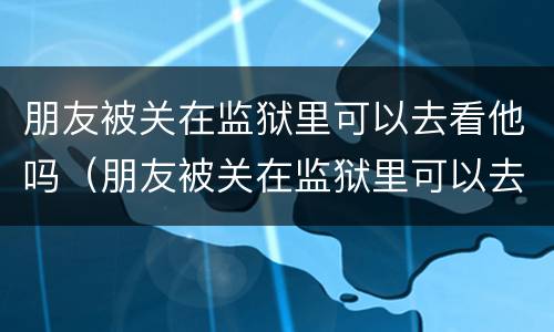 朋友被关在监狱里可以去看他吗（朋友被关在监狱里可以去看他吗）