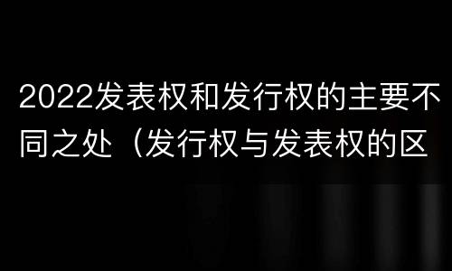 2022发表权和发行权的主要不同之处（发行权与发表权的区别）