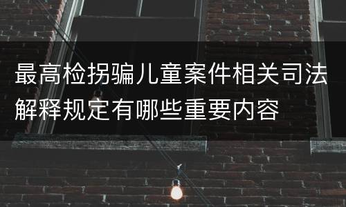 最高检拐骗儿童案件相关司法解释规定有哪些重要内容