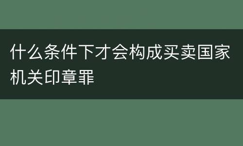 什么条件下才会构成买卖国家机关印章罪