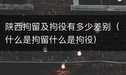 陕西拘留及拘役有多少差别（什么是拘留什么是拘役）